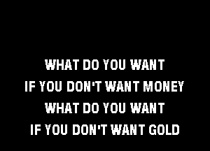 WHAT DO YOU WANT
IF YOU DON'T WANT MONEY
WHAT DO YOU WANT
IF YOU DON'T WANT GOLD