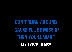 DON'T TURN AROUND

'CAUSE I'LL BE MISSIH'
THEH YOU'LL WANT
MY LOVE, BABY