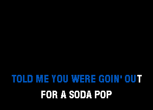 TOLD ME YOU WERE GOIH' OUT
FOR A SODA POP