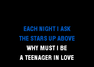 EACH NIGHT I ASK

THE STARS UP ABOVE
WHY MUSTI BE
A TEENAGER IN LOVE