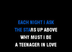 EACH NIGHT I ASK

THE STARS UP ABOVE
WHY MUSTI BE
A TEENAGER IN LOVE
