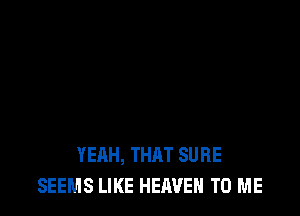 YEAH, THAT SURE
SEEMS LIKE HEAVEN TO ME