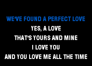 WE'VE FOUND A PERFECT LOVE
YES, A LOVE
THAT'S YOURS AND MINE
I LOVE YOU
AND YOU LOVE ME ALL THE TIME