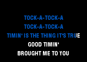 TOCK-A-TOCK-A
TOCK-A-TOCK-A
TIMIH' IS THE THING IT'S TRUE
GOOD TIMIH'
BROUGHT ME TO YOU