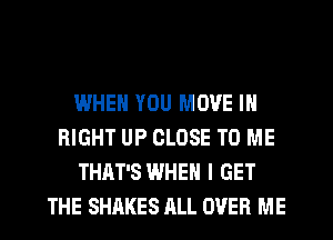 WHEN YOU MOVE IN
RIGHT UP CLOSE TO ME
THAT'S WHEN I GET
THE SHAKES ALL OVER ME