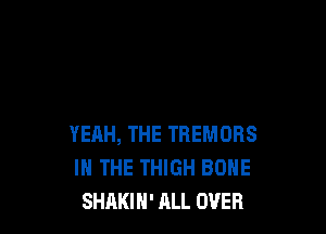 YEAH, THE TREMORS
IN THE THIGH BONE
SHAKIH' ALL OVER