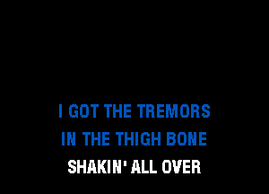 I GOT THE TREMORS
IN THE THIGH BONE
SHAKIH' ALL OVER
