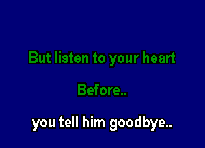 you tell him goodbye..