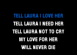 TELL LAURA I LOVE HER

TELL LAURA I NEED HEB

TELL LAURA NOT TO CRY
MY LOVE FOR HER

WILL NEVER DIE l