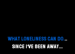 WHAT LONELINESS CAN DO...
SINCE I'VE BEEN AWAY...