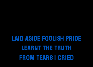 LAID ASIDE FOOLISH PRIDE
LEARHT THE TRUTH
FROM TEARSI CRIED