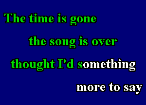 The time is gone

the song is over

thought I'd something

more to say