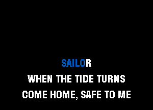 SAILOR
WHEN THE TIDE TURNS
COME HOME, SAFE TO ME
