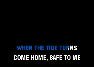 WHEN THE TIDE TURNS
COME HOME, SAFE TO ME