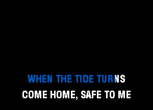 WHEN THE TIDE TURNS
COME HOME, SAFE TO ME