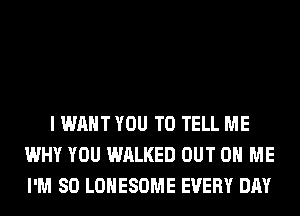 I WANT YOU TO TELL ME
WHY YOU WALKED OUT ON ME
I'M SO LOHESOME EVERY DAY