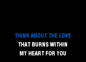 THINK ABOUT THE LOVE
THAT BURNS WITHIN
MY HEART FOR YOU