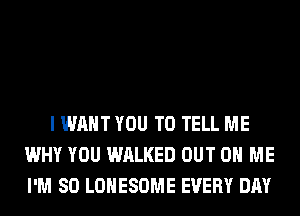 I WANT YOU TO TELL ME
WHY YOU WALKED OUT ON ME
I'M SO LOHESOME EVERY DAY