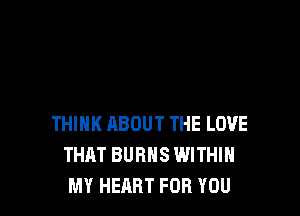 THINK ABOUT THE LOVE
THAT BURNS WITHIN
MY HEART FOR YOU