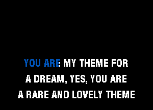 YOU ARE MY THEME FOR
A DREAM, YES, YOU ARE
A RARE AND LOVELY THEME