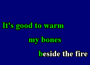 It's good to warm

my bones

beside the fire