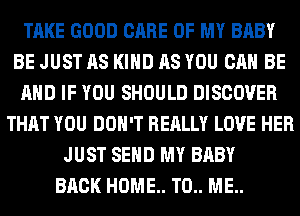 TAKE GOOD CARE OF MY BABY
BE JUST AS KIND AS YOU CAN BE
AND IF YOU SHOULD DISCOVER
THAT YOU DON'T REALLY LOVE HER
JUST SEND MY BABY
BACK HOME. T0.. ME..