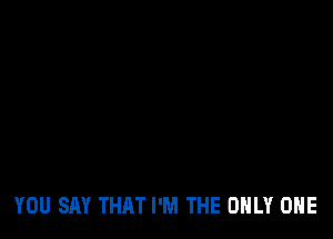 YOU SAY THAT I'M THE ONLY ONE