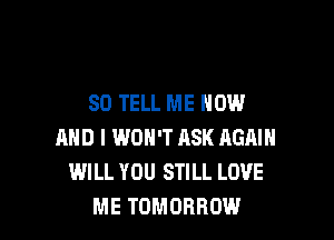 SO TELL ME NOW

MID I WON'T ASK AGAIN
WILL YOU STILL LOVE
ME TOMORROW