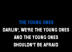 THE YOUNG ONES
DARLIH', WE'RE THE YOUNG ONES
AND THE YOUNG ONES
SHOULDH'T BE AFRAID
