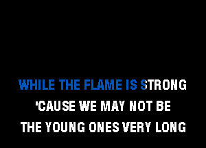 WHILE THE FLAME IS STRONG
'CAUSE WE MAY NOT BE
THE YOUNG ONES VERY LONG