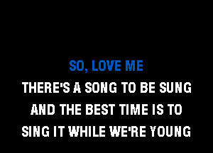 SO, LOVE ME
THERE'S A SONG TO BE SUHG
AND THE BEST TIME IS TO
SING IT WHILE WE'RE YOUNG