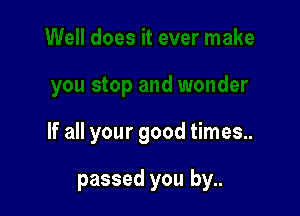 If all your good times..

passed you by..