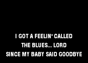 I GOT A FEELIH' CALLED
THE BLUES... LORD
SINCE MY BABY SAID GOODBYE