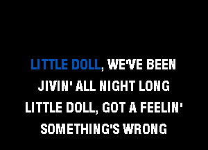 LITTLE DOLL, WE'VE BEEN
JI'JIH' ALL NIGHT LONG
LITTLE DOLL, GOT A FEELIN'
SDMETHIHG'S WRONG