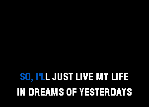SO, I'LL JUST LIVE MY LIFE
IN DREAMS 0F YESTERDAYS