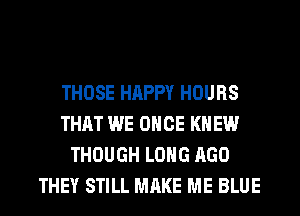 THOSE HAPPY HOURS
THAT WE ONCE KNEW
THOUGH LONG AGO
THEY STILL MAKE ME BLUE
