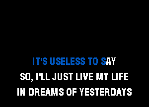 IT'S USELESS TO SAY
SO, I'LL JUST LIVE MY LIFE
IN DREAMS 0F YESTERDAYS