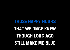 THOSE HAPPY HOURS
THAT WE ONCE KNEW
THOUGH LONG AGO

STILL MAKE ME BLUE l
