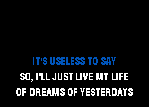IT'S USELESS TO SAY
SO, I'LL JUST LIVE MY LIFE
OF DREAMS 0F YESTERDAYS