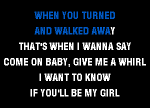 WHEN YOU TURNED
AND WALKED AWAY
THAT'S WHEN I WANNA SAY
COME ON BABY, GIVE ME A WHIRL
I WANT TO KNOW
IF YOU'LL BE MY GIRL