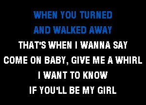 WHEN YOU TURNED
AND WALKED AWAY
THAT'S WHEN I WANNA SAY
COME ON BABY, GIVE ME A WHIRL
I WANT TO KNOW
IF YOU'LL BE MY GIRL