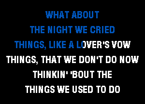WHAT ABOUT
THE NIGHT WE CRIED
THINGS, LIKE A LOVER'S VOW
THINGS, THAT WE DON'T DO HOW
THIHKIH' 'BOUT THE
THINGS WE USED TO DO