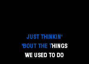 JUST THINKIN'
'BDUT THE THINGS
WE USED TO DO