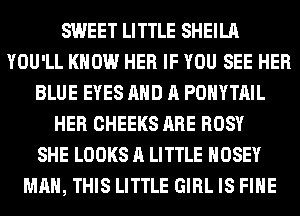 SWEET LITTLE SHEILA
YOU'LL KNOW HER IF YOU SEE HER
BLUE EYES AND A POHYTAIL
HER CHEEKS ARE ROSY
SHE LOOKS A LITTLE HOSEY
MAN, THIS LITTLE GIRL IS FIHE