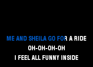 ME AND SHEILA GO FOR A RIDE
OH-OH-OH-OH
I FEEL ALL FUHHY INSIDE