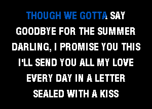 THOUGH WE GOTTA SAY
GOODBYE FOR THE SUMMER
DARLING, I PROMISE YOU THIS
I'LL SEND YOU ALL MY LOVE
EVERY DAY IN A LETTER
SEALED WITH A KISS