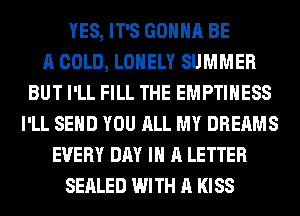 YES, IT'S GONNA BE
A COLD, LONELY SUMMER
BUT I'LL FILL THE EMPTIHESS
I'LL SEND YOU ALL MY DREAMS
EVERY DAY IN A LETTER
SEALED WITH A KISS