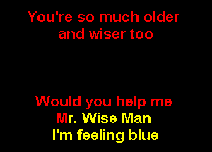 You're so much older
and wiser too

Would you help me
Mr. Wise Man
I'm feeling blue