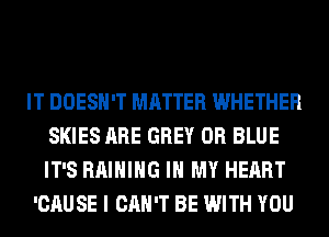 IT DOESN'T MATTER WHETHER
SKIES ARE GREY 0R BLUE
IT'S RAIHIHG IN MY HEART

'CAUSE I CAN'T BE WITH YOU