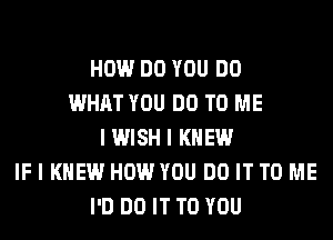 HOW DO YOU DO
WHAT YOU DO TO ME
IWISH I KNEW
IF I KNEW HOW YOU DO IT TO ME
I'D DO IT TO YOU